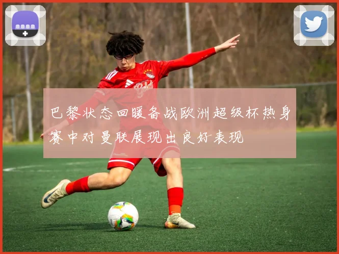 巴黎状态回暖备战欧洲超级杯热身赛中对曼联展现出良好表现